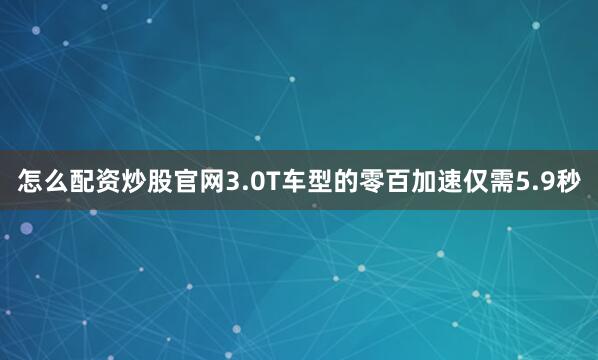 怎么配资炒股官网3.0T车型的零百加速仅需5.9秒