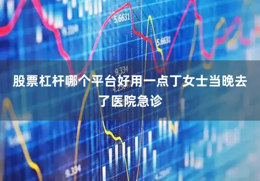 股票杠杆哪个平台好用一点丁女士当晚去了医院急诊