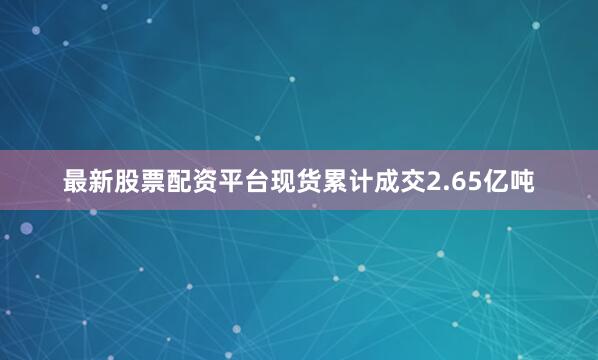 最新股票配资平台现货累计成交2.65亿吨