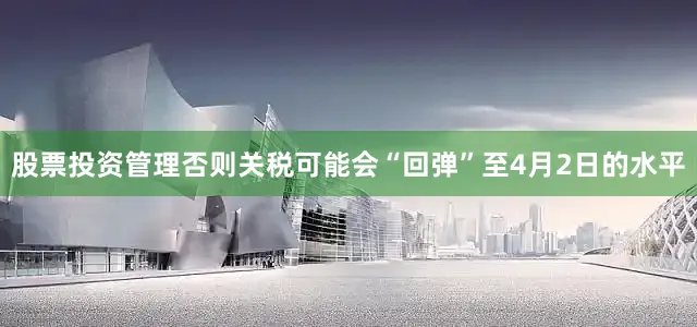 股票投资管理否则关税可能会“回弹”至4月2日的水平
