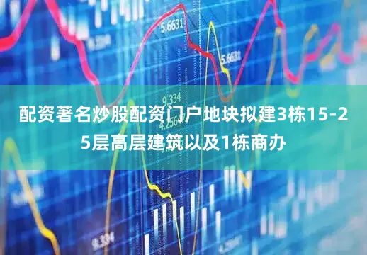 配资著名炒股配资门户地块拟建3栋15-25层高层建筑以及1栋商办