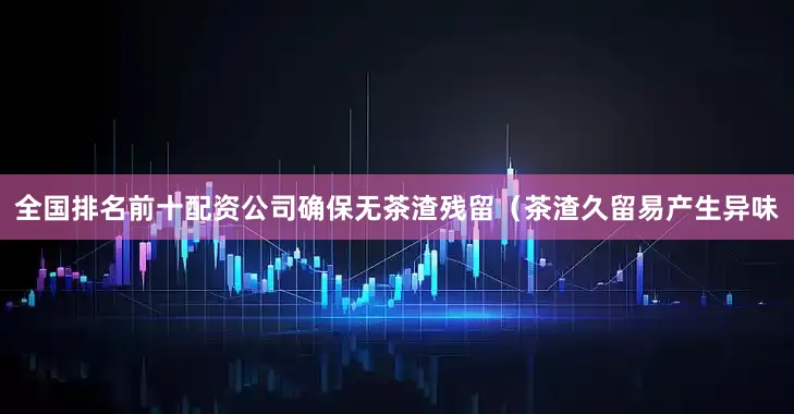 全国排名前十配资公司确保无茶渣残留(茶渣久留易产生异味