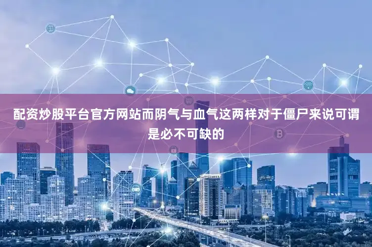 配资炒股平台官方网站而阴气与血气这两样对于僵尸来说可谓是必不可缺的
