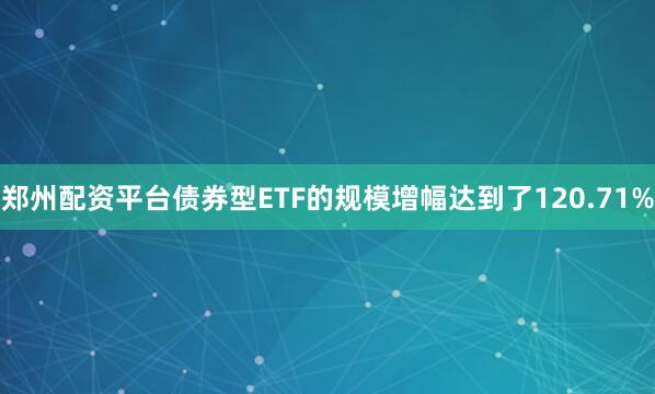 郑州配资平台债券型ETF的规模增幅达到了120.71%
