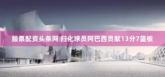 股票配资头条网 归化球员阿巴西贡献13分7篮板