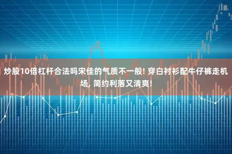 炒股10倍杠杆合法吗宋佳的气质不一般! 穿白衬衫配牛仔裤走机场, 简约利落又清爽!