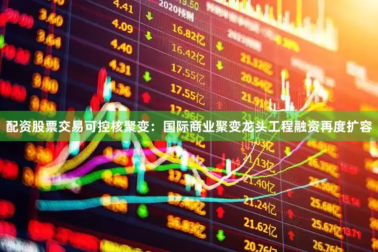 配资股票交易可控核聚变：国际商业聚变龙头工程融资再度扩容